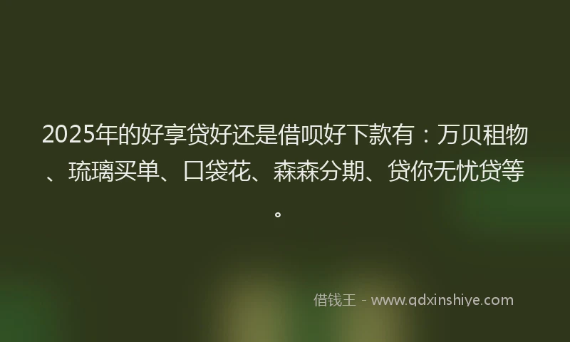 2025年的好享贷好还是借呗好下款有：万贝租物、琉璃买单、口袋花、森森分期、贷你无忧贷等。