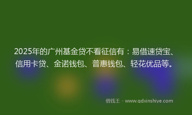 2025年的广州基金贷不看征信有：易借速贷宝、信用卡贷、金诺钱包、普惠钱包、轻花优品等。