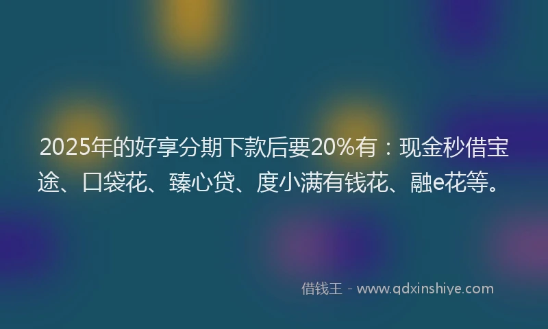 2025年的好享分期下款后要20%有：现金秒借宝途、口袋花、臻心贷、度小满有钱花、融e花等。