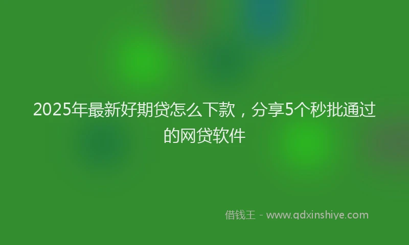 2025年最新好期贷怎么下款，分享5个秒批通过的网贷软件
