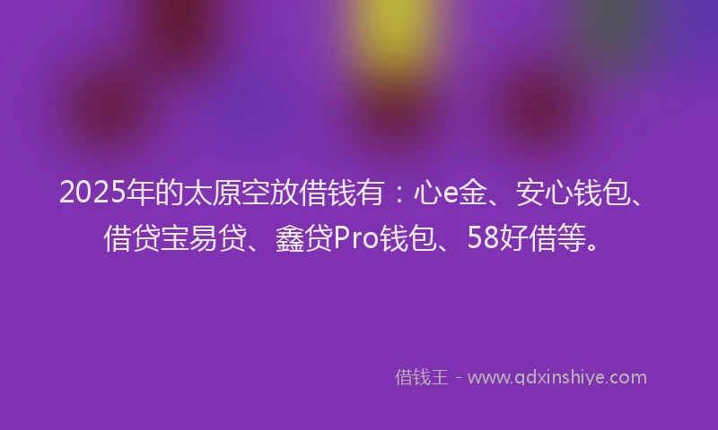 2025年的太原空放借钱有：心e金、安心钱包、借贷宝易贷、鑫贷Pro钱包、58好借等。