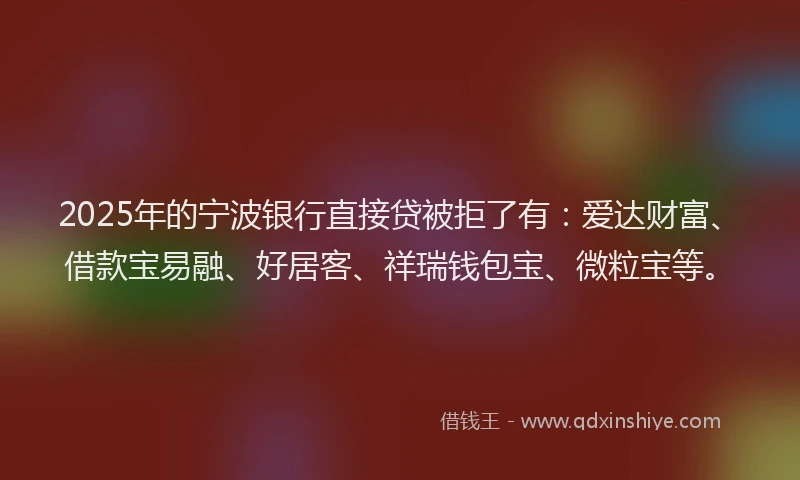 2025年的宁波银行直接贷被拒了有：爱达财富、借款宝易融、好居客、祥瑞钱包宝、微粒宝等。