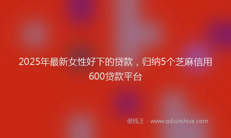 2025年最新女性好下的贷款，归纳5个芝麻信用600贷款平台
