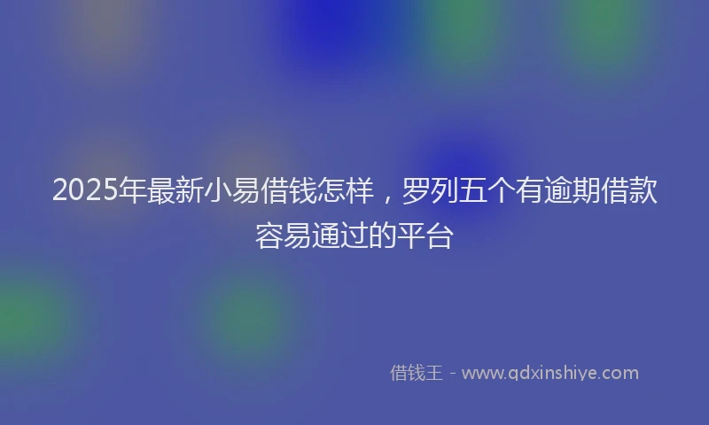 2025年最新小易借钱怎样，罗列五个有逾期借款容易通过的平台