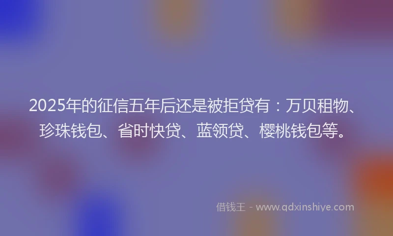 2025年的征信五年后还是被拒贷有：万贝租物、珍珠钱包、省时快贷、蓝领贷、樱桃钱包等。