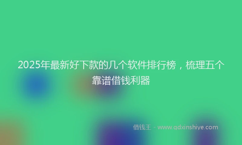 2025年最新好下款的几个软件排行榜，梳理五个靠谱借钱利器