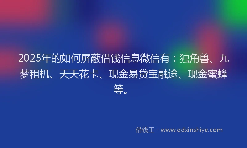 2025年的如何屏蔽借钱信息微信有：独角兽、九梦租机、天天花卡、现金易贷宝融途、现金蜜蜂等。