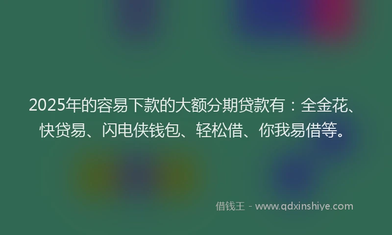 2025年的容易下款的大额分期贷款有：全金花、快贷易、闪电侠钱包、轻松借、你我易借等。