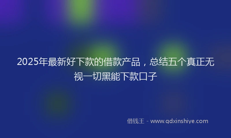 2025年最新好下款的借款产品，总结五个真正无视一切黑能下款口子
