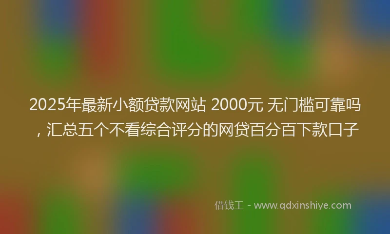 2025年最新小额贷款网站 2000元 无门槛可靠吗，汇总五个不看综合评分的网贷百分百下款口子