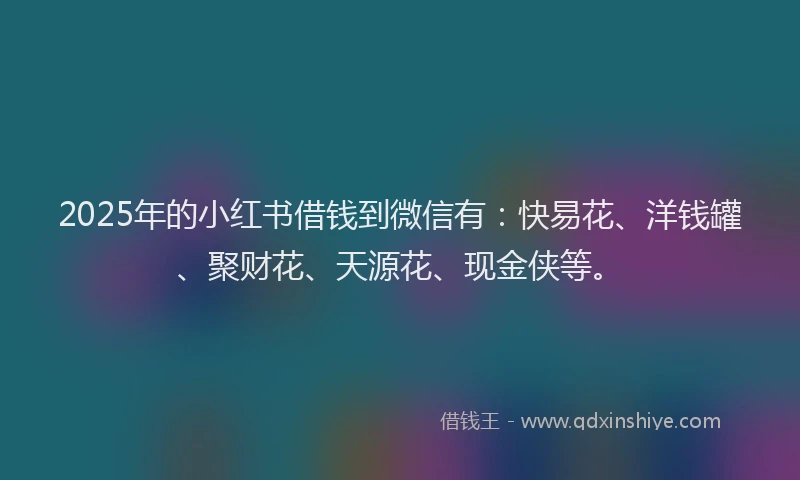 2025年的小红书借钱到微信有：快易花、洋钱罐、聚财花、天源花、现金侠等。