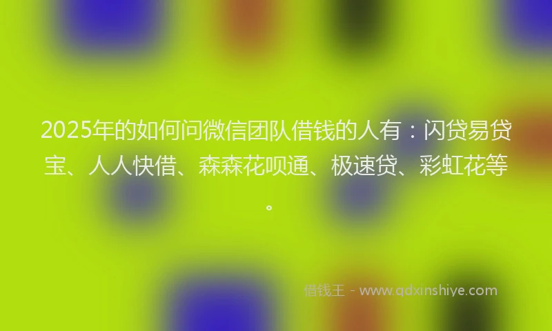 2025年的如何问微信团队借钱的人有：闪贷易贷宝、人人快借、森森花呗通、极速贷、彩虹花等。