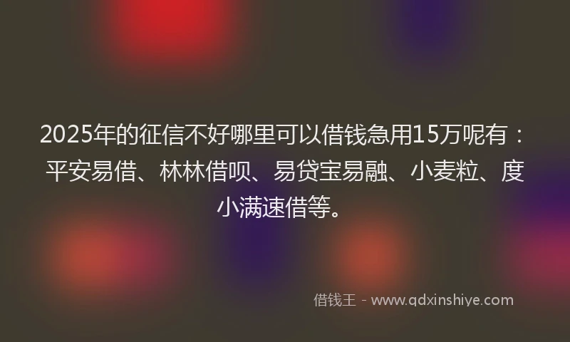 2025年的征信不好哪里可以借钱急用15万呢有：平安易借、林林借呗、易贷宝易融、小麦粒、度小满速借等。