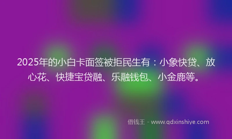 2025年的小白卡面签被拒民生有：小象快贷、放心花、快捷宝贷融、乐融钱包、小金鹿等。