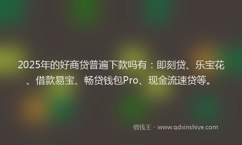 2025年的好商贷普遍下款吗有：即刻贷、乐宝花、借款易宝、畅贷钱包Pro、现金流速贷等。