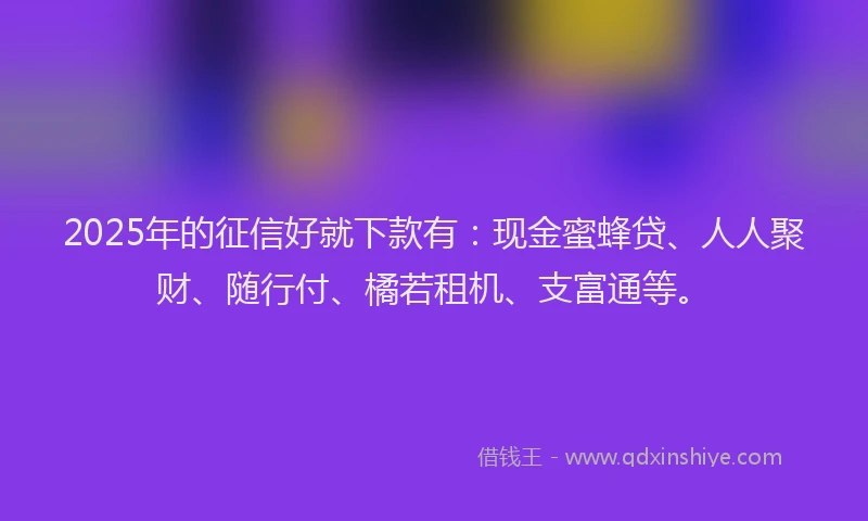 2025年的征信好就下款有：现金蜜蜂贷、人人聚财、随行付、橘若租机、支富通等。