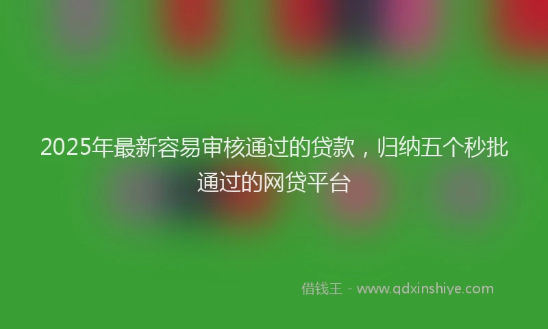 2025年最新容易审核通过的贷款，归纳五个秒批通过的网贷平台