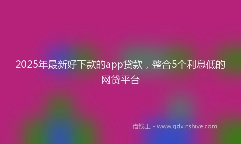 2025年最新好下款的app贷款，整合5个利息低的网贷平台