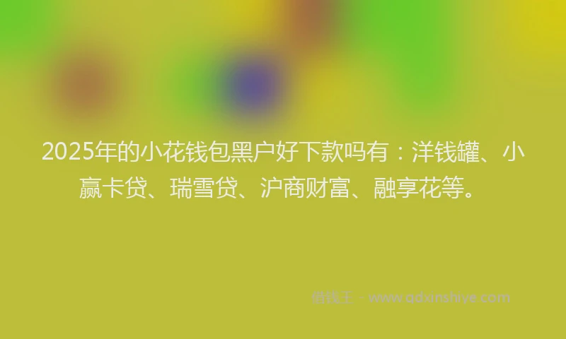 2025年的小花钱包黑户好下款吗有：洋钱罐、小赢卡贷、瑞雪贷、沪商财富、融享花等。