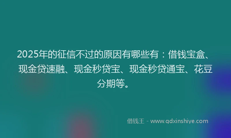 2025年的征信不过的原因有哪些有：借钱宝盒、现金贷速融、现金秒贷宝、现金秒贷通宝、花豆分期等。