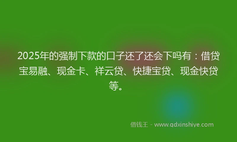 2025年的强制下款的口子还了还会下吗有：借贷宝易融、现金卡、祥云贷、快捷宝贷、现金快贷等。