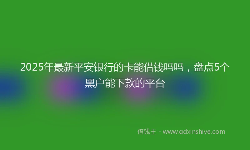 2025年最新平安银行的卡能借钱吗吗，盘点5个黑户能下款的平台