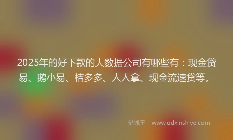 2025年的好下款的大数据公司有哪些有：现金贷易、鹅小易、桔多多、人人拿、现金流速贷等。