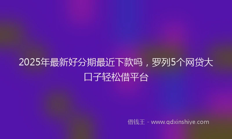 2025年最新好分期最近下款吗，罗列5个网贷大口子轻松借平台