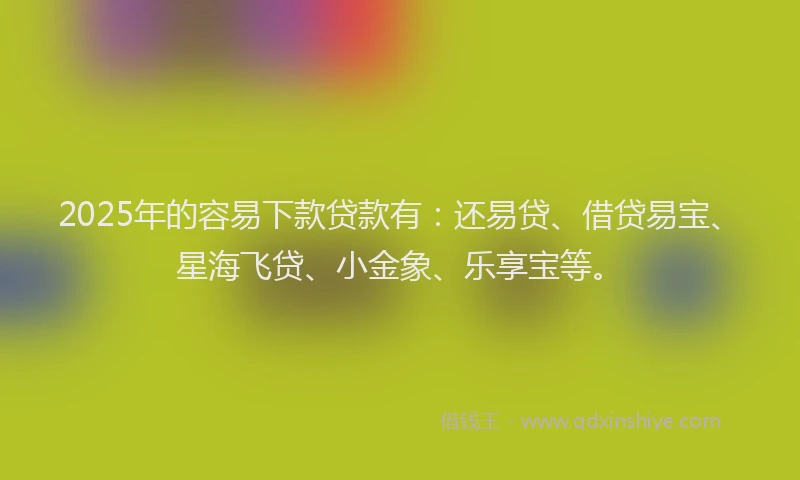 2025年的容易下款贷款有：还易贷、借贷易宝、星海飞贷、小金象、乐享宝等。