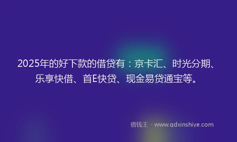 2025年的好下款的借贷有：京卡汇、时光分期、乐享快借、首E快贷、现金易贷通宝等。