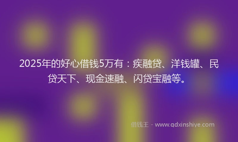 2025年的好心借钱5万有：疾融贷、洋钱罐、民贷天下、现金速融、闪贷宝融等。
