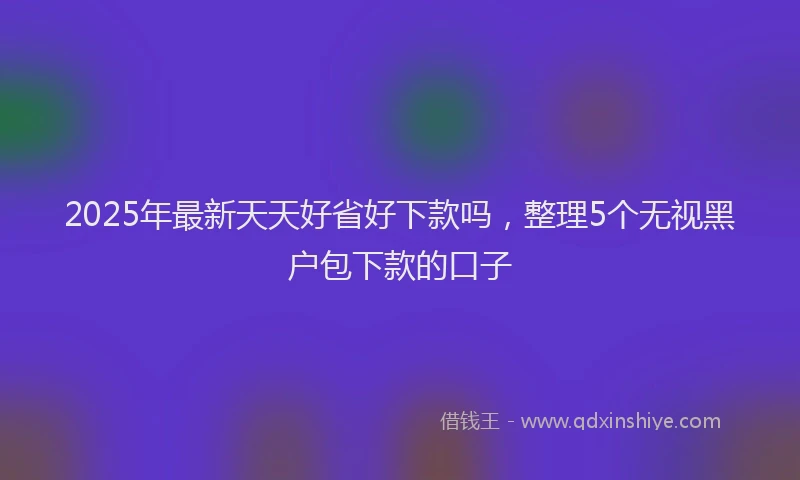 2025年最新天天好省好下款吗，整理5个无视黑户包下款的口子