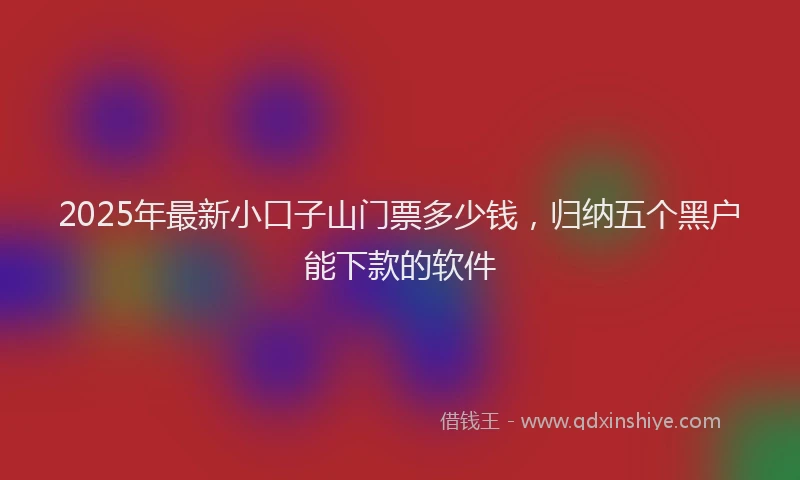 2025年最新小口子山门票多少钱，归纳五个黑户能下款的软件