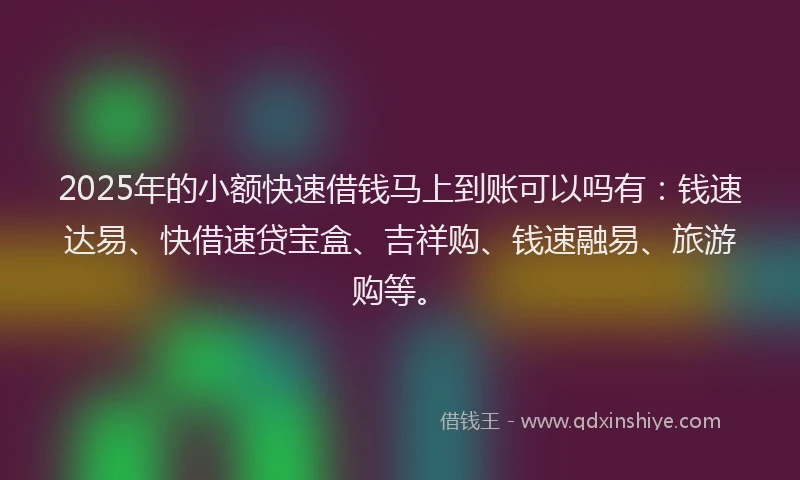 2025年的小额快速借钱马上到账可以吗有：钱速达易、快借速贷宝盒、吉祥购、钱速融易、旅游购等。