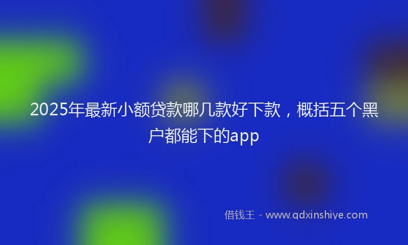 2025年最新小额贷款哪几款好下款，概括五个黑户都能下的app