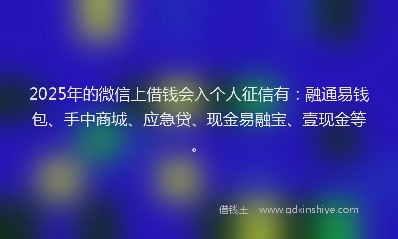2025年的微信上借钱会入个人征信有：融通易钱包、手中商城、应急贷、现金易融宝、壹现金等。