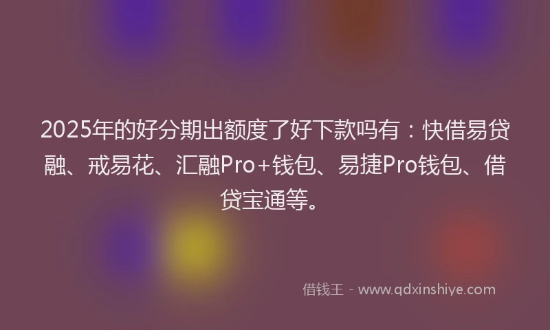 2025年的好分期出额度了好下款吗有：快借易贷融、戒易花、汇融Pro+钱包、易捷Pro钱包、借贷宝通等。