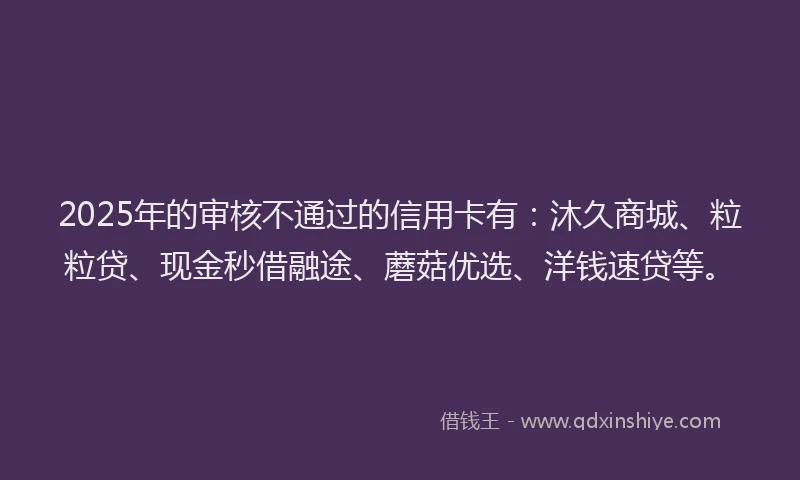 2025年的审核不通过的信用卡有：沐久商城、粒粒贷、现金秒借融途、蘑菇优选、洋钱速贷等。