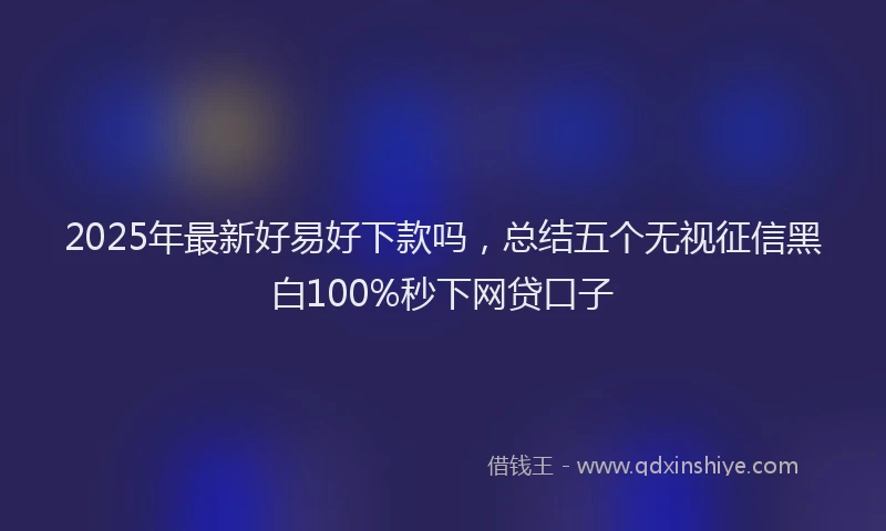2025年最新好易好下款吗，总结五个无视征信黑白100%秒下网贷口子
