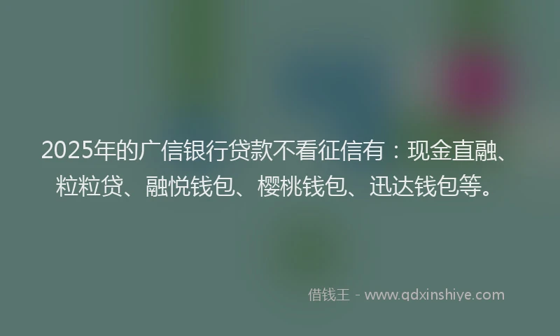 2025年的广信银行贷款不看征信有：现金直融、粒粒贷、融悦钱包、樱桃钱包、迅达钱包等。