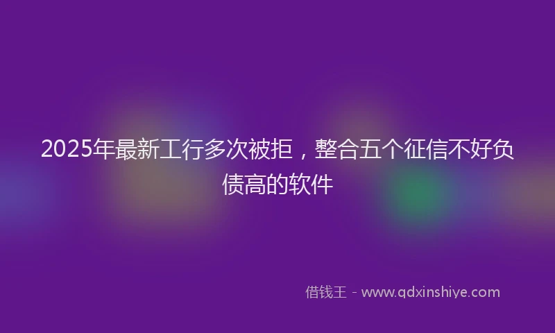 2025年最新工行多次被拒，整合五个征信不好负债高的软件