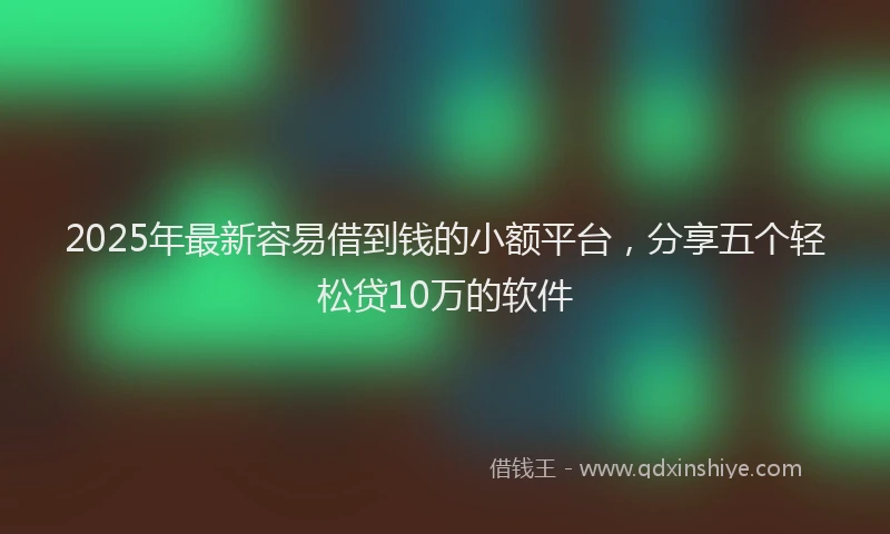 2025年最新容易借到钱的小额平台，分享五个轻松贷10万的软件