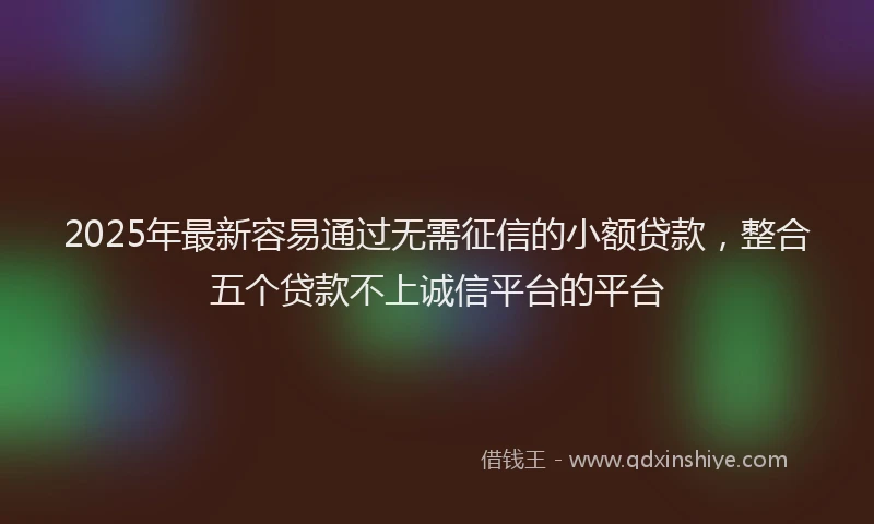 2025年最新容易通过无需征信的小额贷款，整合五个贷款不上诚信平台的平台