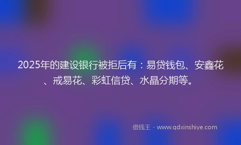 2025年的建设银行被拒后有：易贷钱包、安鑫花、戒易花、彩虹信贷、水晶分期等。