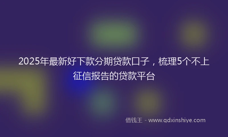 2025年最新好下款分期贷款口子，梳理5个不上征信报告的贷款平台