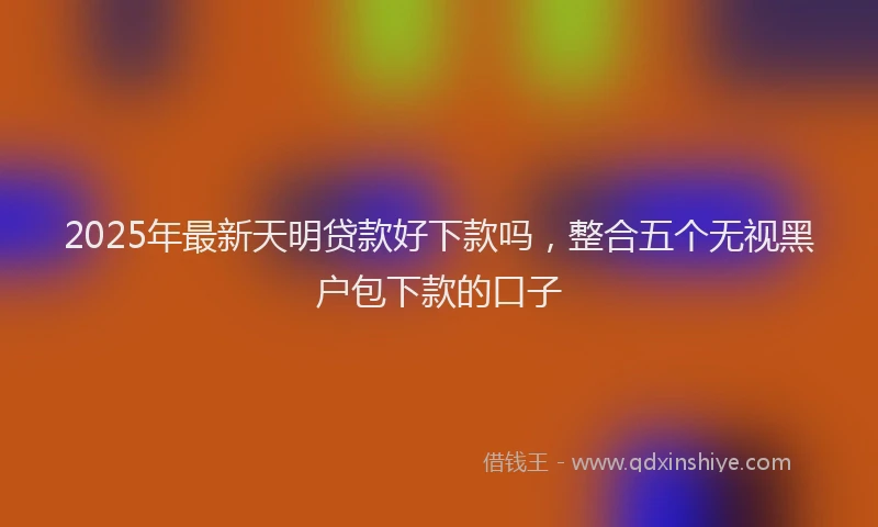 2025年最新天明贷款好下款吗，整合五个无视黑户包下款的口子