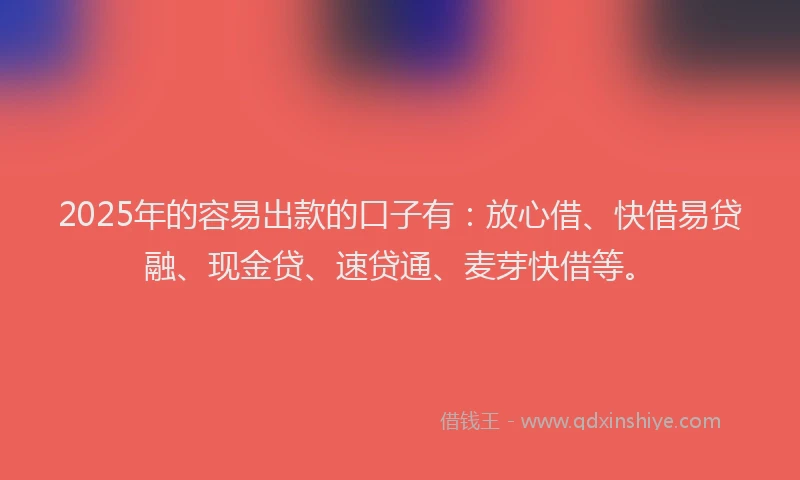 2025年的容易出款的口子有：放心借、快借易贷融、现金贷、速贷通、麦芽快借等。
