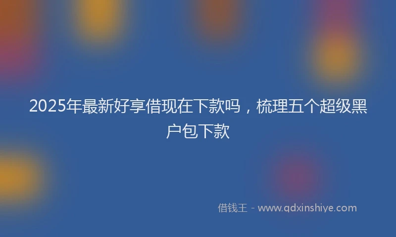 2025年最新好享借现在下款吗，梳理五个超级黑户包下款
