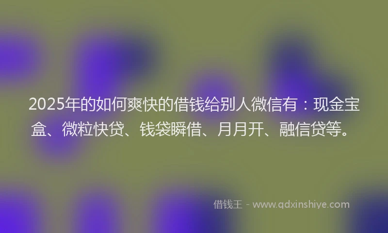 2025年的如何爽快的借钱给别人微信有：现金宝盒、微粒快贷、钱袋瞬借、月月开、融信贷等。