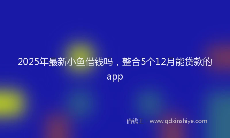 2025年最新小鱼借钱吗，整合5个12月能贷款的app